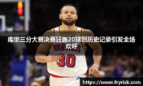 今年会库里三分大赛决赛狂轰20球创历史记录引发全场欢呼